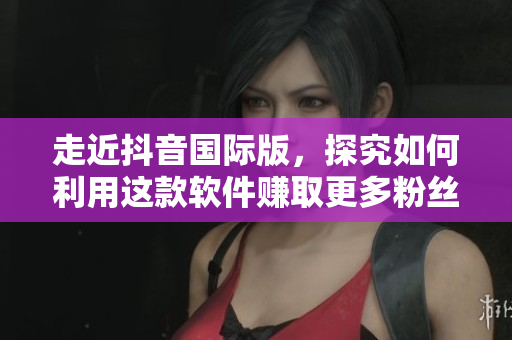 走近抖音國際版，探究如何利用這款軟件賺取更多粉絲和收入