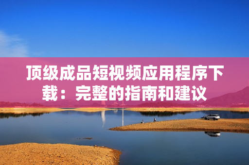 頂級成品短視頻應用程序下載：完整的指南和建議