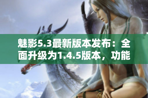 魅影5.3最新版本發(fā)布：全面升級為1.4.5版本，功能強(qiáng)大多項(xiàng)優(yōu)化
