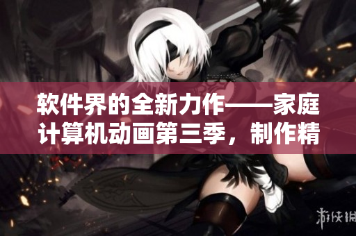 軟件界的全新力作——家庭計算機動畫第三季，制作精良，細節把控到位