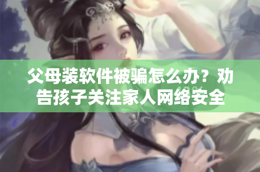 父母裝軟件被騙怎么辦？勸告孩子關(guān)注家人網(wǎng)絡(luò)安全