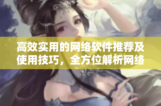 高效實用的網絡軟件推薦及使用技巧，全方位解析網絡世界