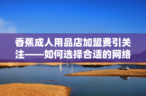 香蕉成人用品店加盟費引關注——如何選擇合適的網絡軟件來優化運營？