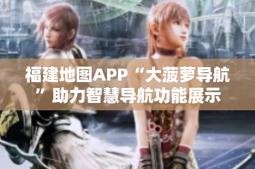 福建地圖APP“大菠蘿導(dǎo)航”助力智慧導(dǎo)航功能展示