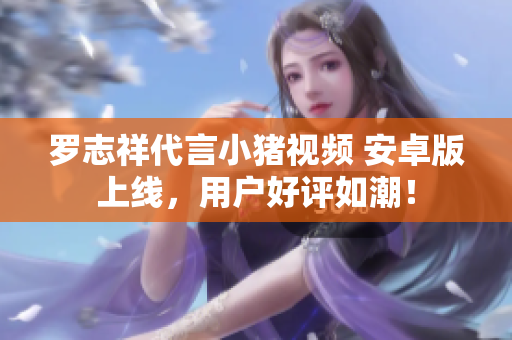 羅志祥代言小豬視頻 安卓版上線，用戶好評如潮！