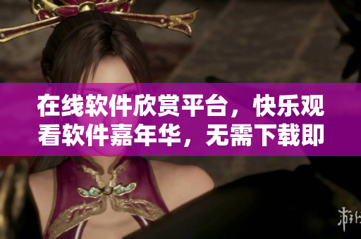 在線軟件欣賞平臺(tái)，快樂(lè)觀看軟件嘉年華，無(wú)需下載即刻暢享