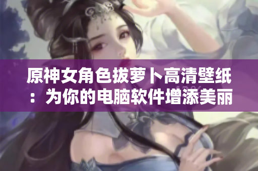 原神女角色拔蘿卜高清壁紙：為你的電腦軟件增添美麗風景