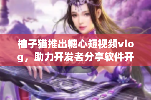 柚子貓推出糖心短視頻vlog，助力開發者分享軟件開發心得