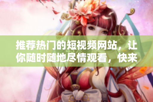 推薦熱門的短視頻網站，讓你隨時隨地盡情觀看，快來嘗試！