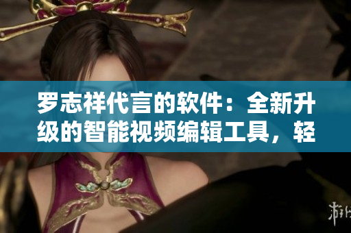 羅志祥代言的軟件：全新升級的智能視頻編輯工具，輕松制作高質(zhì)量視頻