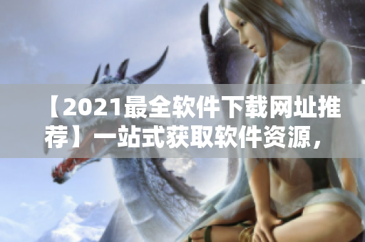 【2021最全軟件下載網址推薦】一站式獲取軟件資源，滿足你的各種需求