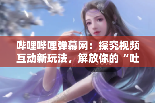 嗶哩嗶哩彈幕網：探究視頻互動新玩法，解放你的“吐槽魂”！