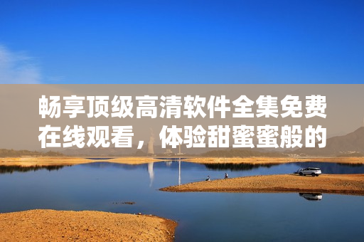 暢享頂級(jí)高清軟件全集免費(fèi)在線觀看，體驗(yàn)甜蜜蜜般的視聽(tīng)盛宴