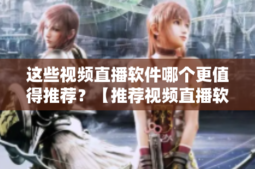 這些視頻直播軟件哪個更值得推薦？【推薦視頻直播軟件選擇指南】