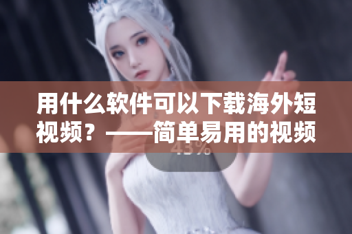 用什么軟件可以下載海外短視頻？——簡單易用的視頻下載神器
