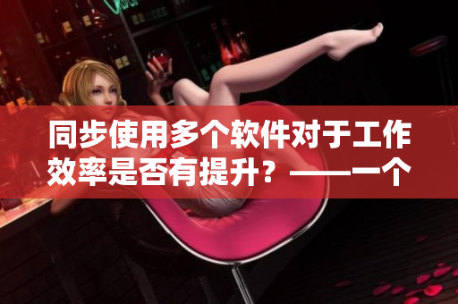同步使用多個軟件對于工作效率是否有提升？——一個軟件編輯的思考