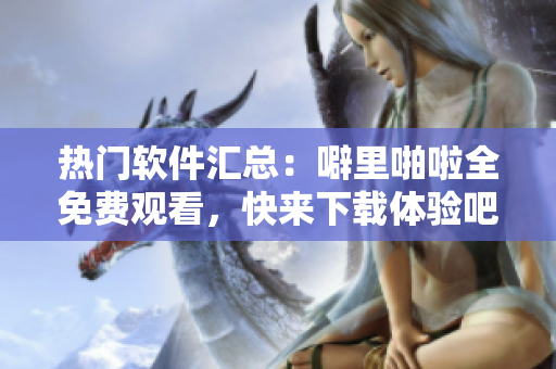 熱門軟件匯總：噼里啪啦全免費觀看，快來下載體驗吧！