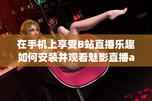 在手機上享受B站直播樂趣如何安裝并觀看魅影直播app版教程