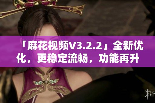 「麻花視頻V3.2.2」全新優(yōu)化，更穩(wěn)定流暢，功能再升級