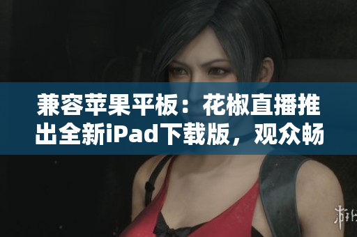 兼容蘋果平板：花椒直播推出全新iPad下載版，觀眾暢享更便捷的直播體驗