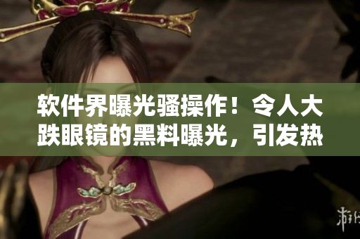 軟件界曝光騷操作！令人大跌眼鏡的黑料曝光，引發(fā)熱議