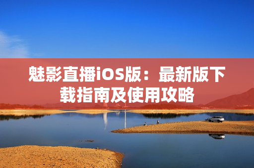 魅影直播iOS版：最新版下載指南及使用攻略