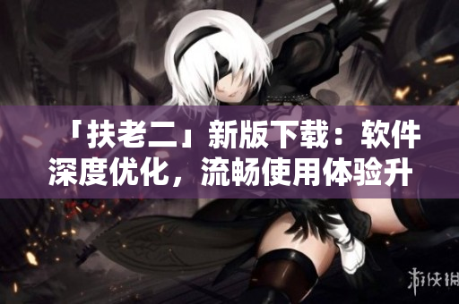 「扶老二」新版下載：軟件深度優化，流暢使用體驗升級！