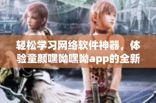 輕松學習網絡軟件神器，體驗童顏嘿呦嘿呦app的全新功能