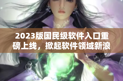 2023版國民級軟件入口重磅上線，掀起軟件領域新浪潮