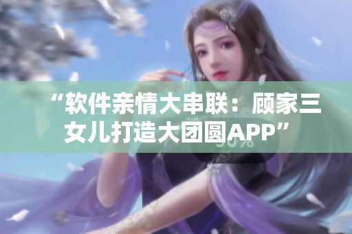 “軟件親情大串聯(lián)：顧家三女兒打造大團(tuán)圓APP”