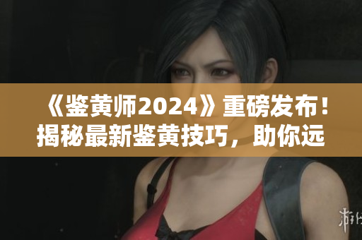 《鑒黃師2024》重磅發(fā)布！揭秘最新鑒黃技巧，助你遠離色情陷阱