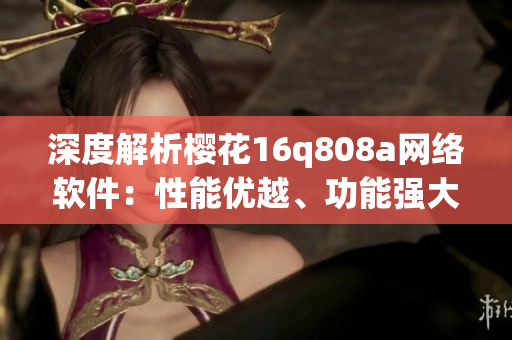 深度解析櫻花16q808a網(wǎng)絡(luò)軟件：性能優(yōu)越、功能強(qiáng)大的完美選擇