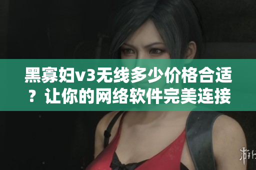 黑寡婦v3無線多少價格合適？讓你的網絡軟件完美連接！