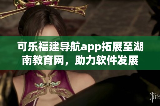 可樂(lè)福建導(dǎo)航app拓展至湖南教育網(wǎng)，助力軟件發(fā)展