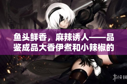 魚(yú)頭鮮香，麻辣誘人——品鑒成品大香伊煮和小辣椒的特色美味