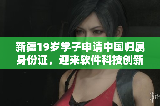 新疆19歲學(xué)子申請(qǐng)中國(guó)歸屬身份證，迎來(lái)軟件科技創(chuàng)新契機(jī)