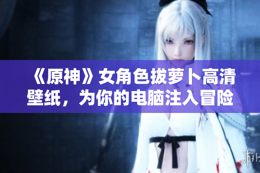 《原神》女角色拔蘿卜高清壁紙，為你的電腦注入冒險基因