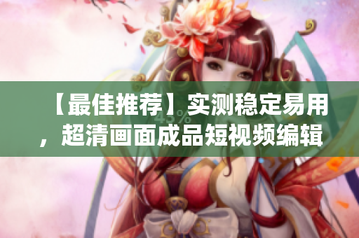 【最佳推薦】實測穩(wěn)定易用，超清畫面成品短視頻編輯軟件，推薦這款A(yù)pp!