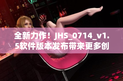 全新力作！JHS_0714_v1.5軟件版本發布帶來更多創新特性