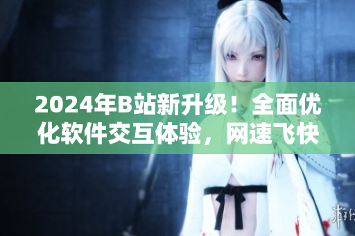2024年B站新升級！全面優化軟件交互體驗，網速飛快，等你來體驗!