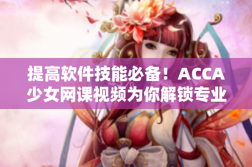 提高軟件技能必備！ACCA少女網(wǎng)課視頻為你解鎖專業(yè)軟件應(yīng)用技巧