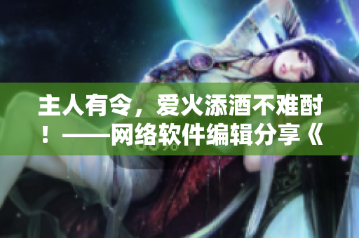主人有令，愛火添酒不難酎！——網(wǎng)絡軟件編輯分享《愛火難酎》第43話解讀
