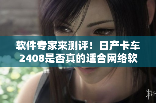 軟件專家來測評！日產卡車2408是否真的適合網絡軟件運營？