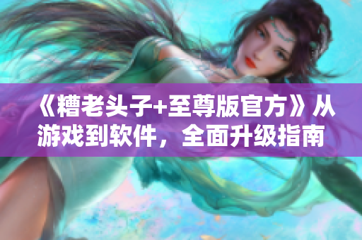 《糟老頭子+至尊版官方》從游戲到軟件，全面升級指南