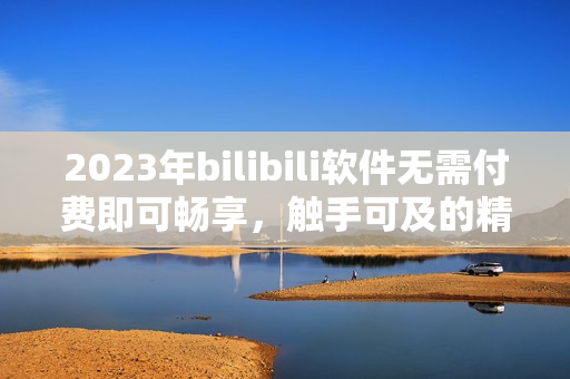 2023年bilibili軟件無需付費(fèi)即可暢享，觸手可及的精彩內(nèi)容