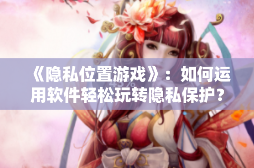 《隱私位置游戲》：如何運用軟件輕松玩轉隱私保護？——網絡軟件編輯經驗分享