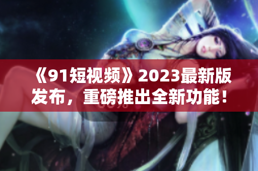 《91短視頻》2023最新版發(fā)布，重磅推出全新功能！- 軟件編輯報道