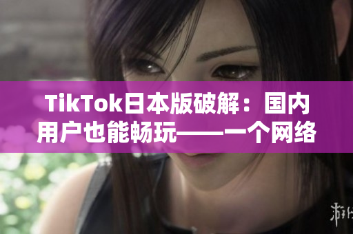 TikTok日本版破解：國內用戶也能暢玩——一個網絡軟件編輯報道