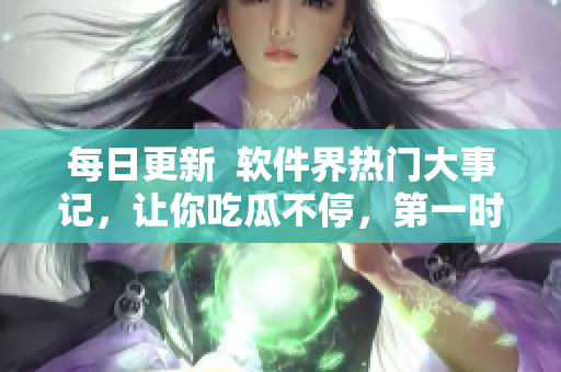 每日更新  軟件界熱門大事記，讓你吃瓜不停，第一時(shí)間掌握最新資訊！