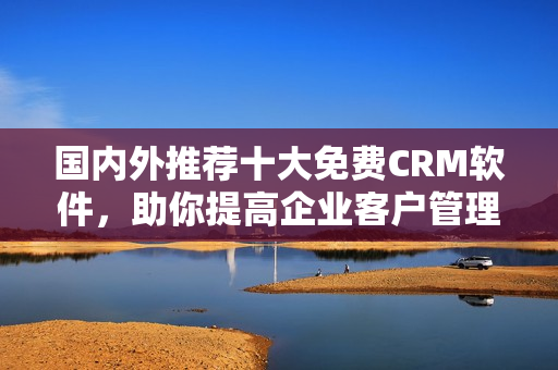 國內外推薦十大免費CRM軟件，助你提高企業客戶管理水平